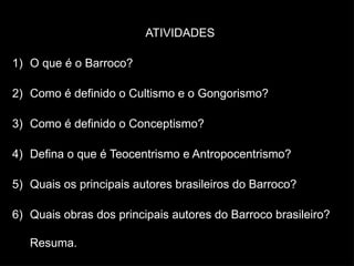 ATIVIDADES
1) O que é o Barroco?
2) Como é definido o Cultismo e o Gongorismo?
3) Como é definido o Conceptismo?
4) Defina o que é Teocentrismo e Antropocentrismo?
5) Quais os principais autores brasileiros do Barroco?
6) Quais obras dos principais autores do Barroco brasileiro?
Resuma.
 