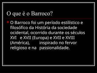 O que é o Barroco?
 O Barroco foi um período estilístico e
filosófico da História da sociedade
ocidental, ocorrido durante os séculos
XVI e XVII (Europa) e XVII e XVIII
(América), inspirado no fervor
religioso e na passionalidade.
 