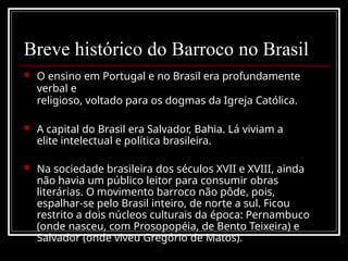 Breve histórico do Barroco no Brasil
 O ensino em Portugal e no Brasil era profundamente
verbal e
religioso, voltado para os dogmas da Igreja Católica.
 A capital do Brasil era Salvador, Bahia. Lá viviam a
elite intelectual e política brasileira.
 Na sociedade brasileira dos séculos XVII e XVIII, ainda
não havia um público leitor para consumir obras
literárias. O movimento barroco não pôde, pois,
espalhar-se pelo Brasil inteiro, de norte a sul. Ficou
restrito a dois núcleos culturais da época: Pernambuco
(onde nasceu, com Prosopopéia, de Bento Teixeira) e
Salvador (onde viveu Gregório de Matos).
 