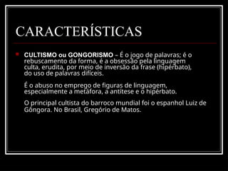 CARACTERÍSTICAS
 CULTISMO ou GONGORISMO – É o jogo de palavras; é o
rebuscamento da forma, é a obsessão pela linguagem
culta, erudita, por meio de inversão da frase (hipérbato),
do uso de palavras difíceis.
É o abuso no emprego de figuras de linguagem,
especialmente a metáfora, a antítese e o hipérbato.
O principal cultista do barroco mundial foi o espanhol Luiz de
Gôngora. No Brasil, Gregório de Matos.
 