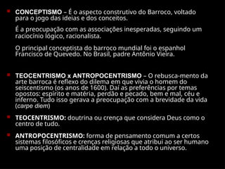  CONCEPTISMO – É o aspecto construtivo do Barroco, voltado
para o jogo das ideias e dos conceitos.
É a preocupação com as associações inesperadas, seguindo um
raciocínio lógico, racionalista.
O principal conceptista do barroco mundial foi o espanhol
Francisco de Quevedo. No Brasil, padre Antônio Vieira.
 TEOCENTRISMO x ANTROPOCENTRISMO – O rebusca-mento da
arte barroca é reflexo do dilema em que vivia o homem do
seiscentismo (os anos de 1600). Daí as preferências por temas
opostos: espírito e matéria, perdão e pecado, bem e mal, céu e
inferno. Tudo isso gerava a preocupação com a brevidade da vida
(carpe diem)
 TEOCENTRISMO: doutrina ou crença que considera Deus como o
centro de tudo.
 ANTROPOCENTRISMO: forma de pensamento comum a certos
sistemas filosóficos e crenças religiosas que atribui ao ser humano
uma posição de centralidade em relação a todo o universo.
 