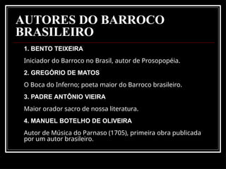 AUTORES DO BARROCO
BRASILEIRO
1. BENTO TEIXEIRA
Iniciador do Barroco no Brasil, autor de Prosopopéia.
2. GREGÓRIO DE MATOS
O Boca do Inferno; poeta maior do Barroco brasileiro.
3. PADRE ANTÔNIO VIEIRA
Maior orador sacro de nossa literatura.
4. MANUEL BOTELHO DE OLIVEIRA
Autor de Música do Parnaso (1705), primeira obra publicada
por um autor brasileiro.
 