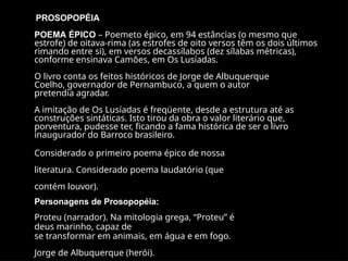 PROSOPOPÉIA
POEMA ÉPICO – Poemeto épico, em 94 estâncias (o mesmo que
estrofe) de oitava-rima (as estrofes de oito versos têm os dois últimos
rimando entre si), em versos decassílabos (dez sílabas métricas),
conforme ensinava Camões, em Os Lusíadas.
O livro conta os feitos históricos de Jorge de Albuquerque
Coelho, governador de Pernambuco, a quem o autor
pretendia agradar.
A imitação de Os Lusíadas é freqüente, desde a estrutura até as
construções sintáticas. Isto tirou da obra o valor literário que,
porventura, pudesse ter, ficando a fama histórica de ser o livro
inaugurador do Barroco brasileiro.
Considerado o primeiro poema épico de nossa
literatura. Considerado poema laudatório (que
contém louvor).
Personagens de Prosopopéia:
Proteu (narrador). Na mitologia grega, “Proteu” é
deus marinho, capaz de
se transformar em animais, em água e em fogo.
Jorge de Albuquerque (herói).
 