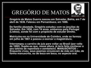 GREGÓRIO DE MATOS
Gregório de Matos Guerra nasceu em Salvador, Bahia, em 7 de
abril de 1636. Faleceu em Pernambuco, em 1696.
De família abastada, Gregório estudou com os jesuítas de
Salvador. Em 1650, com 14 anos, embarcou para Portugal
(Lisboa), aonde foi com o propósito de estudar Direito.
Matriculou-se na Universidade de Coimbra, onde se formou
em julho de 1661 e passou a exercer a magistratura.
Interrompeu a carreira de juiz para voltar ao Brasil (por volta
de 1680). Supõe-se que, nessa altura, já teria feito conhecer o
seu talento de repentista e zombeteiro. MANUSCRITOS –
Enquanto viveu, seus poemas circulavam de mão em mão, de
forma manuscrita, ou de boca em boca, no aspecto oral.
 