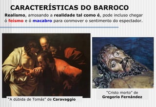 Realismo , amosando a  realidade tal como é , pode incluso chegar ó  feísmo  e ó  macabro  para conmover o sentimento do espectador.   CARACTERÍSTICAS DO BARROCO “ A dúbida de Tomás” de  Caravaggio “ Cristo morto” de  Gregorio Fernández 