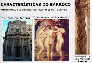 CARACTERÍSTICAS DO BARROCO Movemento  nos edificios, nas esculturas ou na pintura “ San Carlos” de  Borromini “ As tres gracias” de  Rubens “ Baldaquino de San Pedro” de  Bernini 