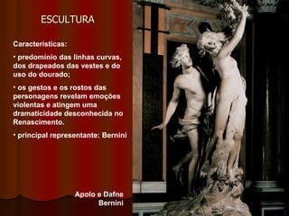 ESCULTURA  Características:  predomínio das linhas curvas, dos drapeados das vestes e do uso do dourado;  os gestos e os rostos das personagens revelam emoções violentas e atingem uma dramaticidade desconhecida no Renascimento. principal representante: Bernini  Apolo e Dafne Bernini 