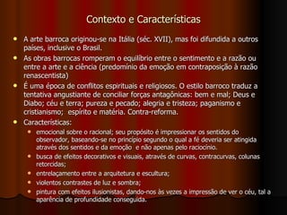 Contexto e Características A arte barroca originou-se na Itália (séc. XVII), mas foi difundida a outros países, inclusive o Brasil. As obras barrocas romperam o equilíbrio entre o sentimento e a razão ou entre a arte e a ciência (predomínio da emoção em contraposição à razão renascentista) É uma época de conflitos espirituais e religiosos. O estilo barroco traduz a tentativa angustiante de conciliar forças antagônicas: bem e mal; Deus e Diabo; céu e terra; pureza e pecado; alegria e tristeza; paganismo e cristianismo;  espírito e matéria. Contra-reforma. Características:  emocional sobre o racional; seu propósito é impressionar os sentidos do observador, baseando-se no princípio segundo o qual a fé deveria ser atingida através dos sentidos e da emoção  e não apenas pelo raciocínio.  busca de efeitos decorativos e visuais, através de curvas, contracurvas, colunas retorcidas;  entrelaçamento entre a arquitetura e escultura;  violentos contrastes de luz e sombra;  pintura com efeitos ilusionistas, dando-nos às vezes a impressão de ver o céu, tal a aparência de profundidade conseguida.  