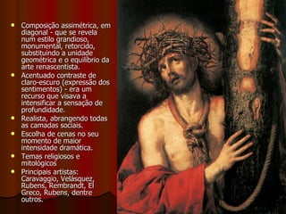 Pintura Composição assimétrica, em diagonal - que se revela num estilo grandioso, monumental, retorcido, substituindo a unidade geométrica e o equilíbrio da arte renascentista.  Acentuado contraste de claro-escuro (expressão dos sentimentos) - era um recurso que visava a intensificar a sensação de profundidade.  Realista, abrangendo todas as camadas sociais.  Escolha de cenas no seu momento de maior intensidade dramática. Temas religiosos e mitológicos Principais artistas: Caravaggio, Velásquez, Rubens, Rembrandt, El Greco, Rubens, dentre outros. 