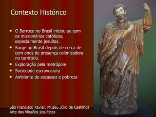 Contexto Histórico O Barroco no Brasil iniciou-se com os missionários católicos, especialmente jesuítas. Surge no Brasil depois de cerca de cem anos de presença colonizadora no território. Exploração pela metrópole Sociedade escravocrata Ambiente de escassez e pobreza São Francisco Xavier, Museu Júlio de Castilhos Arte das Missões jesuíticas 