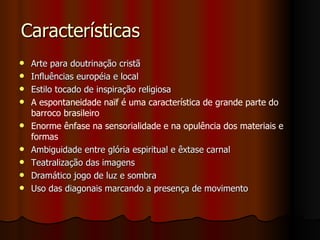 Características Arte para doutrinação cristã Influências européia e local Estilo tocado de inspiração religiosa  A espontaneidade naïf é uma característica de grande parte do barroco brasileiro Enorme ênfase na sensorialidade e na opulência dos materiais e formas   Ambiguidade entre glória espiritual e êxtase carnal  Teatralização das imagens Dramático jogo de luz e sombra  Uso das diagonais marcando a presença de movimento 