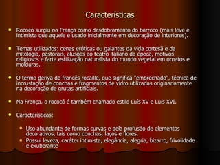 Características Rococó surgiu na França como desdobramento do barroco (mais leve e intimista que aquele e usado inicialmente em decoração de interiores). Temas utilizados: cenas eróticas ou galantes da vida cortesã e da mitologia, pastorais, alusões ao teatro italiano da época, motivos religiosos e farta estilização naturalista do mundo vegetal em ornatos e molduras. O termo deriva do francês rocaille, que significa "embrechado", técnica de incrustação de conchas e fragmentos de vidro utilizadas originariamente na decoração de grutas artificiais. Na França, o rococó é também chamado estilo Luís XV e Luís XVI. Características: Uso abundante de formas curvas e pela profusão de elementos decorativos, tais como conchas, laços e flores.  Possui leveza, caráter intimista, elegância, alegria, bizarro, frivolidade e exuberante 