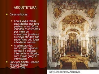 ARQUITETURA   Características: Cores vivas foram substituídas por tons pastéis, a luz difusa inundou os interiores por meio de numerosas janelas e o relevo abrupto das superfícies deu lugar a texturas suaves. A estrutura das construções ganhou leveza e o espaço interno foi unificado, com maior graça e intimidade. Principal Artista: Johann Michael Fischer (1692-1766). 