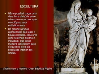 ESCULTURA Não é possível traçar uma clara linha divisória entre o barroco e o rococó, quer cronológica, quer estilisticamente. Os grandes grupos coordenados dão lugar a figuras isoladas, cada uma com existência própria e individual, que dessa maneira contribuem para o equilíbrio geral da decoração interior das igrejas. Virgem com o menino - Jean Baptiste Pigalle  