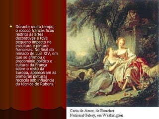 PINTURA Durante muito tempo, o rococó francês ficou restrito às artes decorativas e teve pequeno impacto na escultura e pintura francesas. No final do reinado de Luís XIV, em que se afirmou o predomínio político e cultural da França sobre o resto da Europa, apareceram as primeiras pinturas rococós sob influência da técnica de Rubens. 