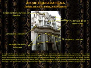 ARQUITECTURA BARROCA
Se alejó de las tendencias de su época en los interiores a base de paredes meramente revocadas, con sencillas ornamentaciones, a menudo
doradas, ensambladas a la perfección con las formas arquitectónicas. Muestra elementos clásicos como tratamiento en los dos cuerpos y en
ambos el orden gigante de columnas con volumen pleno (no adosadas) que soportan un entablamento. La cornisa es muy volada. Todo ello,
además de proporcionar un gran dinamismo teatral, ayuda a conseguir importantes contrastes lumínicos. La iglesia está dedicada a San Carlos
Borromeo y se la considera una obra maestra del barroco. Encargo de la Orden de los Trinitarios Descalzos en Quattro Fontane en 1637.
Paredes cóncavas y
convexas
Columnas colosales
Cornisas que sobresalen
Templo San Carlos de las Cuatro Fuentes
Entablamento interrumpido por
medallón
Predominio de las
líneas curvas.
 