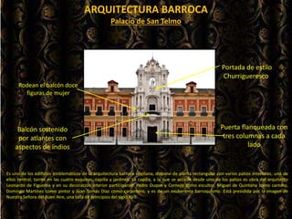 ARQUITECTURA BARROCA
Es uno de los edificios emblemáticos de la arquitectura barroca sevillana, dispone de planta rectangular con varios patios interiores, uno de
ellos central, torres en las cuatro esquinas, capilla y jardines. La capilla, a la que se accede desde uno de los patios es obra del arquitecto
Leonardo de Figueroa y en su decoración interior participaron: Pedro Duque y Cornejo como escultor, Miguel de Quintana como cantero,
Domingo Martínez como pintor y Juan Tomás Díaz como carpintero, y es de un exuberante barroquismo. Está presidida por la imagen de
Nuestra Señora del Buen Aire, una talla de principios del siglo XVII.
Balcón sostenido
por atlantes con
aspectos de indios
Puerta flanqueada con
tres columnas a cada
lado
Rodean el balcón doce
figuras de mujer
Palacio de San Telmo
Portada de estilo
Churrigueresco
 