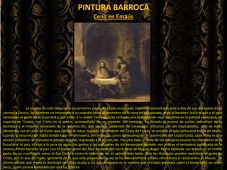 PINTURA BARROCA
La escena de este óleo narra los primeros pasos de Cristo resucitado. Habiendo encontrado éste a dos de sus discípulos en el
camino a Emaús, los hombres no reconocen a su maestro hasta el momento de la cena en una posada, pues al bendecir Jesús el pan y el vino
reconocen el gesto de la Eucaristía y, por ende, a su Señor. Caravaggio ha utilizado una composición muy frecuente en la pintura veneciana, en
especial de Tiziano, con Cristo en el centro, acompañado de un sirviente. Sin embargo, ha llenado la escena de sutiles indicativos de la
divinidad y el misterio desvelado de la resurrección, que algunos coetáneos de Caravaggio criticaron por ser inapropiados. Uno de estos
elementos fue el cesto de frutas que adorna la mesa: copiado literalmente del Cesto de Frutas, se censuró el que contuviera frutos de otoño,
cuando la resurrección había tenido lugar en primavera. Sin embargo, como apreciamos en el comentario del citado Cesto, cada fruta es una
alusión simbólica: la manzana al pecado original, la granada a la pasión, etc. Por otro lado, el resto de los manjares resume los elementos de la
Eucaristía: el pan, el vino y la jarra de agua. Los gestos y las posiciones de los personajes también nos indican el verdadero significado de la
escena: Cristo bendice el pan con el mismo gesto del Dios Creador del Juicio Final de Miguel Angel. Pedro extiende sus brazos en el mismo
gesto de un crucificado, como lo fue Cristo y como lo habría de ser el apóstol más tarde. Sólo los discípulos pueden reconocer el gesto de
Cristo, por lo que el criado, ignorante de lo que está presenciando, no se ha descubierto la cabeza como haría si reconociera al Mesías. Un
último detalle que revela la divinidad de Cristo oculta a los ojos humanos es la sombra que el criado proyecta sobre el fondo pero no sobre
Jesús, quien parece iluminado por una luz interna.
Cena en Emaús
 