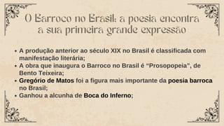 O Barroco no Brasil: a poesia encontra
a sua primeira grande expressão
A produção anterior ao século XIX no Brasil é classificada com
manifestação literária;
A obra que inaugura o Barroco no Brasil é “Prosopopeia”, de
Bento Teixeira;
Gregório de Matos foi a figura mais importante da poesia barroca
no Brasil;
Ganhou a alcunha de Boca do Inferno;
 