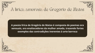 A poesia lírica de Gregório de Matos é composta de poemas ora
sensuais, ora enaltecedores da mulher amada, trazendo fortes
exemplos das contradições inerentes à arte barroca
A lírica amorosa de Gregório de Matos
 