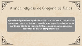 A poesia religiosa de Gregório de Matos, por sua vez, é composta de
poemas em que o eu lírico é o pecador que se penitencia e se sente
humilhado diante da justeza de Deus, mas que nunca consegue
abrir mão do desejo completamente.
A lírica religiosa de Gregório de Matos
 