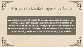 A poesia satírica de Gregório de Matos é composta de poemas que
fazem ataques sem atavios e ajudam a compor um retrato de
cultura baiana do século XVII. Neles, os políticos, os clérigos e os
colonos brasileiros são representados às avessas e, dessa forma, o
autor esmiúça as depravações de diferentes grupos sociais.
A lírica satírica de Gregório de Matos
 