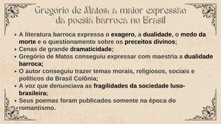 Gregório de Matos: a maior expressão
da poesia barroca no Brasil
A literatura barroca expressa o exagero, a dualidade, o medo da
morte e o questionamento sobre os preceitos divinos;
Cenas de grande dramaticidade;
Gregório de Matos conseguiu expressar com maestria a dualidade
barroca;
O autor conseguiu trazer temas morais, religiosos, sociais e
políticos do Brasil Colônia;
A voz que denunciava as fragilidades da sociedade luso-
brasileira;
Seus poemas foram publicados somente na época do
romantismo.
 