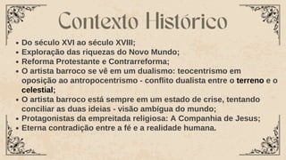 Do século XVI ao século XVIII;
Exploração das riquezas do Novo Mundo;
Reforma Protestante e Contrarreforma;
O artista barroco se vê em um dualismo: teocentrismo em
oposição ao antropocentrismo - conflito dualista entre o terreno e o
celestial;
O artista barroco está sempre em um estado de crise, tentando
conciliar as duas ideias - visão ambígua do mundo;
Protagonistas da empreitada religiosa: A Companhia de Jesus;
Eterna contradição entre a fé e a realidade humana.
Contexto Histórico
 