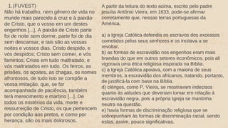 1.(FUVEST)
Não há trabalho, nem gênero de vida no
mundo mais parecido à cruz e à paixão
de Cristo, que o vosso em um destes
engenhos [...]. A paixão de Cristo parte
foi de noite sem dormir, parte foi de dia
sem descansar, e tais são as vossas
noites e vossos dias. Cristo despido, e
vós despidos; Cristo sem comer, e vós
famintos; Cristo em tudo maltratado, e
vós maltratados em tudo. Os ferros, as
prisões, os açoites, as chagas, os nomes
afrontosos, de tudo isto se compõe a
vossa imitação, que, se for
acompanhada de paciência, também
terá merecimento e martírio [...]. De
todos os mistérios da vida, morte e
ressurreição de Cristo, os que pertencem
por condição aos pretos, e como por
herança, são os mais dolorosos.
A partir da leitura do texto acima, escrito pelo padre
jesuíta Antônio Vieira, em 1633, pode-se afirmar
corretamente que, nessas terras portuguesas da
América,
a) a Igreja Católica defendia os escravos dos excessos
cometidos pelos seus senhores e os incitava a se
revoltar.
b) as formas de escravidão nos engenhos eram mais
brandas do que em outros setores econômicos, pois ali
vigorava uma ética religiosa inspirada na Bíblia.
c) a Igreja Católica apoiava, com a maioria de seus
membros, a escravidão dos africanos, tratando, portanto,
de justificá-la com base na Bíblia.
d) clérigos, como P. Vieira, se mostravam indecisos
quanto às atitudes que deveriam tomar em relação à
escravidão negra, pois a própria Igreja se mantinha
neutra na questão.
e) havia formas de discriminação religiosa que se
sobrepunham às formas de discriminação racial, sendo
estas, assim, pouco significativas.
 