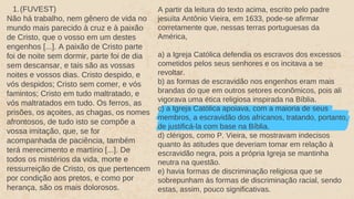 1.(FUVEST)
Não há trabalho, nem gênero de vida no
mundo mais parecido à cruz e à paixão
de Cristo, que o vosso em um destes
engenhos [...]. A paixão de Cristo parte
foi de noite sem dormir, parte foi de dia
sem descansar, e tais são as vossas
noites e vossos dias. Cristo despido, e
vós despidos; Cristo sem comer, e vós
famintos; Cristo em tudo maltratado, e
vós maltratados em tudo. Os ferros, as
prisões, os açoites, as chagas, os nomes
afrontosos, de tudo isto se compõe a
vossa imitação, que, se for
acompanhada de paciência, também
terá merecimento e martírio [...]. De
todos os mistérios da vida, morte e
ressurreição de Cristo, os que pertencem
por condição aos pretos, e como por
herança, são os mais dolorosos.
A partir da leitura do texto acima, escrito pelo padre
jesuíta Antônio Vieira, em 1633, pode-se afirmar
corretamente que, nessas terras portuguesas da
América,
a) a Igreja Católica defendia os escravos dos excessos
cometidos pelos seus senhores e os incitava a se
revoltar.
b) as formas de escravidão nos engenhos eram mais
brandas do que em outros setores econômicos, pois ali
vigorava uma ética religiosa inspirada na Bíblia.
c) a Igreja Católica apoiava, com a maioria de seus
membros, a escravidão dos africanos, tratando, portanto,
de justificá-la com base na Bíblia.
d) clérigos, como P. Vieira, se mostravam indecisos
quanto às atitudes que deveriam tomar em relação à
escravidão negra, pois a própria Igreja se mantinha
neutra na questão.
e) havia formas de discriminação religiosa que se
sobrepunham às formas de discriminação racial, sendo
estas, assim, pouco significativas.
 