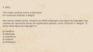 2. (FEI)
“Em tristes sombras morre a formosura,
em contínuas tristezas a alegria"
Nos versos citados acima, Gregório de Matos empregou uma figura de linguagem que
consiste em aproximar termos de significados opostos, como “tristezas” e “alegria”. O
nome desta figura de linguagem é:
a) metáfora
b) aliteração
c) eufemismo
d) antítese
e) sinédoque
 