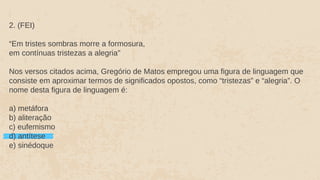 2. (FEI)
“Em tristes sombras morre a formosura,
em contínuas tristezas a alegria"
Nos versos citados acima, Gregório de Matos empregou uma figura de linguagem que
consiste em aproximar termos de significados opostos, como “tristezas” e “alegria”. O
nome desta figura de linguagem é:
a) metáfora
b) aliteração
c) eufemismo
d) antítese
e) sinédoque
 