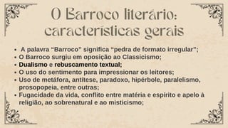 A palavra “Barroco” significa “pedra de formato irregular”;
O Barroco surgiu em oposição ao Classicismo;
Dualismo e rebuscamento textual;
O uso do sentimento para impressionar os leitores;
Uso de metáfora, antítese, paradoxo, hipérbole, paralelismo,
prosopopeia, entre outras;
Fugacidade da vida, conflito entre matéria e espírito e apelo à
religião, ao sobrenatural e ao misticismo;
O Barroco literário:
características gerais
 