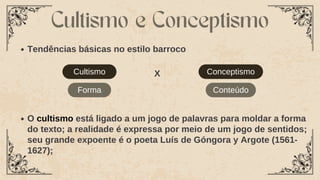 Cultismo
Tendências básicas no estilo barroco
Cultismo e Conceptismo
Conceptismo
X
Forma Conteúdo
O cultismo está ligado a um jogo de palavras para moldar a forma
do texto; a realidade é expressa por meio de um jogo de sentidos;
seu grande expoente é o poeta Luís de Góngora y Argote (1561-
1627);
 