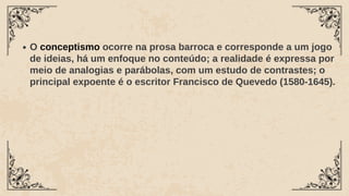 O conceptismo ocorre na prosa barroca e corresponde a um jogo
de ideias, há um enfoque no conteúdo; a realidade é expressa por
meio de analogias e parábolas, com um estudo de contrastes; o
principal expoente é o escritor Francisco de Quevedo (1580-1645).
 