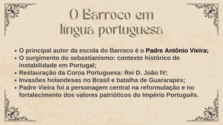 O principal autor da escola do Barroco é o Padre Antônio Vieira;
O surgimento do sebastianismo: contexto histórico de
instabilidade em Portugal;
Restauração da Coroa Portuguesa: Rei D. João IV;
Invasões holandesas no Brasil e batalha de Guararapes;
Padre Vieira foi a personagem central na reformulação e no
fortalecimento dos valores patrióticos do Império Português.
O Barroco em
língua portuguesa
 