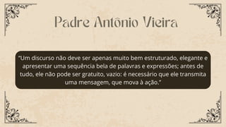 “Um discurso não deve ser apenas muito bem estruturado, elegante e
apresentar uma sequência bela de palavras e expressões; antes de
tudo, ele não pode ser gratuito, vazio: é necessário que ele transmita
uma mensagem, que mova à ação.”
Padre Antônio Vieira
 