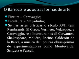 O Barroco e as outras formas de arte
Pintura - Caravaggio;
Escultura - Aleijadinho;
Se nas artes plásticas o século XVII tem
Rembrandt, El Greco, Vermeer, Velazquez e
Caravaggio, se a literatura nos dá Cervantes,
Shakespeare, Moliére, Racine, Calderón de
la Barca, a música deu poucas obras-primas
de experimentadores como Monteverde,
Schuetz e Purcell.
 