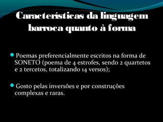 Características da linguagem
barroca quanto à forma
Poemas preferencialmente escritos na forma de
SONETO (poema de 4 estrofes, sendo 2 quartetos
e 2 tercetos, totalizando 14 versos);
Gosto pelas inversões e por construções
complexas e raras.
 