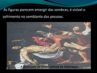 As figuras parecem emergir das sombras, é visível o
sofrimento no semblante das pessoas.
A deposição de Cristo, pintura de Caravaggio
 