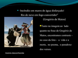  "Incêndio em mares de água disfarçado!
Rio de neve em fogo convertido!"
(Gregório de Matos)
Tanto na imagem ao lado
quanto na frase de Gregório de
Matos, encontramos contraste -
no caso da foto - a vida e a
morte, no poema, o paradoxo
dos versos.
Autoria desconhecida
 