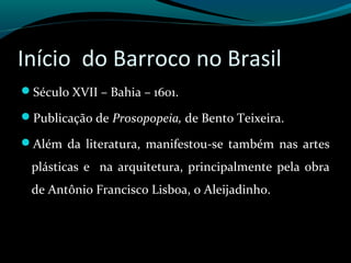 Início do Barroco no Brasil
Século XVII – Bahia – 1601.
Publicação de Prosopopeia, de Bento Teixeira.
Além da literatura, manifestou-se também nas artes
plásticas e na arquitetura, principalmente pela obra
de Antônio Francisco Lisboa, o Aleijadinho.
 