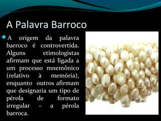 A Palavra Barroco
A origem da palavra
barroco é controvertida.
Alguns etimologistas
afirmam que está ligada a
um processo mnemônico
(relativo à memória),
enquanto outros afirmam
que designaria um tipo de
pérola de formato
irregular – a pérola
barroca.
 