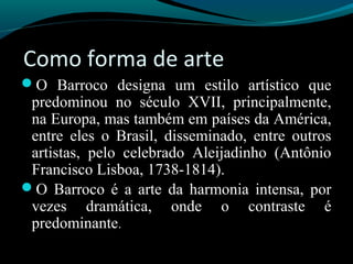 Como forma de arte
O Barroco designa um estilo artístico que
predominou no século XVII, principalmente,
na Europa, mas também em países da América,
entre eles o Brasil, disseminado, entre outros
artistas, pelo celebrado Aleijadinho (Antônio
Francisco Lisboa, 1738-1814).
O Barroco é a arte da harmonia intensa, por
vezes dramática, onde o contraste é
predominante.
 