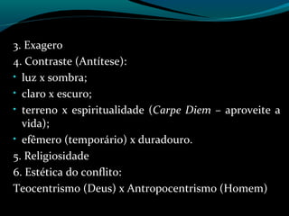 3. Exagero
4. Contraste (Antítese):
• luz x sombra;
• claro x escuro;
• terreno x espiritualidade (Carpe Diem – aproveite a
vida);
• efêmero (temporário) x duradouro.
5. Religiosidade
6. Estética do conflito:
Teocentrismo (Deus) x Antropocentrismo (Homem)
 