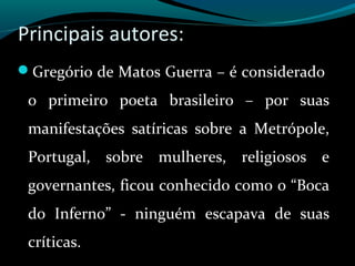 Principais autores:
Gregório de Matos Guerra – é considerado
o primeiro poeta brasileiro – por suas
manifestações satíricas sobre a Metrópole,
Portugal, sobre mulheres, religiosos e
governantes, ficou conhecido como o “Boca
do Inferno” - ninguém escapava de suas
críticas.
 