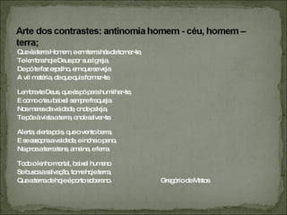 Que és terra Homem, e em terra hás de tornar-te,  Te lembra hoje Deus por sua Igreja,  De pó te faz espelho, em que se veja  A vil matéria, de que quis formar-te.  Lembra-te Deus, que és pó para humilhar-te,  E como o teu baixel sempre fraqueja  Nos mares da vaidade, onde peleja,  Te põe à vista a terra, onde salvar-te.  Alerta, alerta pois, que o vento berra,  E se assopra a vaidade, e incha o pano,  Na proa a terra tens, amaina, e ferra.  Todo o lenho mortal, baixel humano  Se busca a salvação, tome hoje terra,  Que a terra de hoje é porto soberano.  Gregório de Matos 
