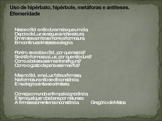 Nasce o Sol e não dura mais que um dia, Depois da Luz se segue a noite escura, Em tristes sombras morre a formosura, Em contínuas tristezas e alegria. Porém, se acaba o Sol, por que nascia? Se é tão formosa a Luz, por que não dura? Como a beleza assim se transfigura? Como o gosto da pena assim se fia? Mas no Sol, e na Luz falta a firmeza, Na formosura não se dê constância, E na alegria sinta-se a tristeza, Começa o mundo enfim pela ignorância, E tem qualquer dos bens por natureza. A firmeza somente na inconstância. Gregório de Matos 