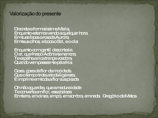 Discreta e formosíssima Maria, Enquanto estamos vendo a qualquer hora Em tuas faces a rosada Aurora, Em teus olhos, e boca o Sol, e o dia: Enquanto com gentil descortesia O ar, que fresco Adônis te namora, Te espalha a rica trança voadora, Quando vem passear-te pela fria: Goza, goza da flor da mocidade, Que o tempo trota a toda ligeireza, E imprime em toda a flor sua pisada. Oh não aguardes, que a madura idade Te converta em flor, essa beleza Em terra, em cinza, em pó, em sombra, em nada.  Gregório de Matos 