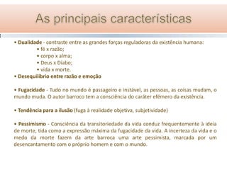 • Dualidade - contraste entre as grandes forças reguladoras da existência humana:
         • fé x razão;
         • corpo x alma;
         • Deus x Diabo;
         • vida x morte.
• Desequilíbrio entre razão e emoção

• Fugacidade - Tudo no mundo é passageiro e instável, as pessoas, as coisas mudam, o
mundo muda. O autor barroco tem a consciência do caráter efémero da existência.

• Tendência para a ilusão (fuga à realidade objetiva, subjetividade)

• Pessimismo - Consciência da transitoriedade da vida conduz frequentemente à ideia
de morte, tida como a expressão máxima da fugacidade da vida. A incerteza da vida e o
medo da morte fazem da arte barroca uma arte pessimista, marcada por um
desencantamento com o próprio homem e com o mundo.
 